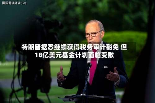 特朗普据悉继续获得税务审计豁免 但18亿美元基金计划面临变数-第2张图片