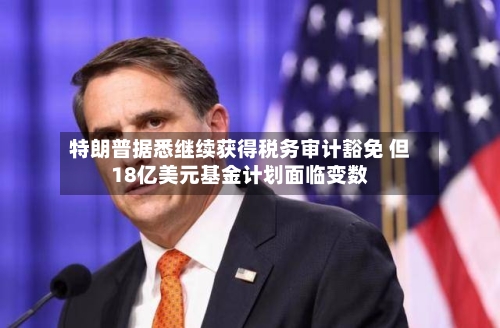 特朗普据悉继续获得税务审计豁免 但18亿美元基金计划面临变数-第3张图片