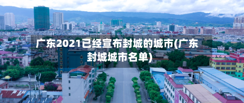 广东2021已经宣布封城的城市(广东封城城市名单)