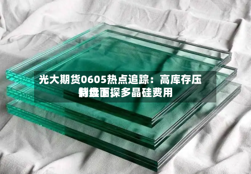 光大期货0605热点追踪：高库存压制盘面，多晶硅费用持续下探-第2张图片