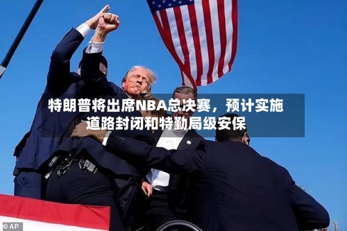 特朗普将出席NBA总决赛	，预计实施道路封闭和特勤局级安保-第2张图片