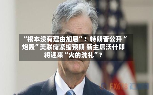 “根本没有理由加息”！特朗普公开“炮轰”美联储紧缩预期 新主席沃什即将迎来“火的洗礼”？