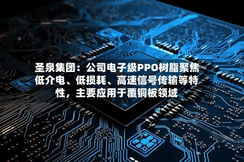 圣泉集团：公司电子级PPO树脂聚焦低介电、低损耗、高速信号传输等特性，主要应用于覆铜板领域