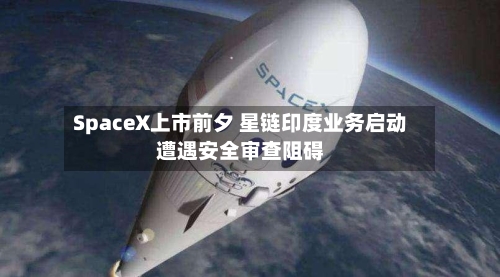 SpaceX上市前夕 星链印度业务启动遭遇安全审查阻碍-第2张图片