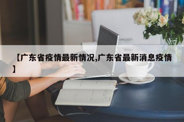【广东省疫情最新情况,广东省最新消息疫情】