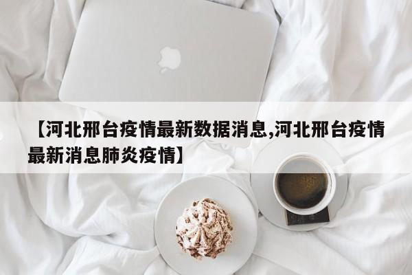 【河北邢台疫情最新数据消息,河北邢台疫情最新消息肺炎疫情】
