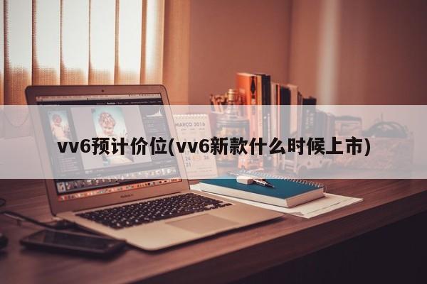 vv6预计价位(vv6新款什么时候上市)