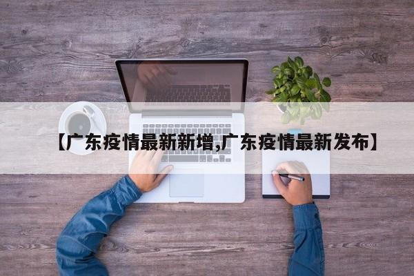 【广东疫情最新新增,广东疫情最新发布】