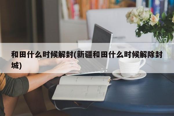 和田什么时候解封(新疆和田什么时候解除封城)