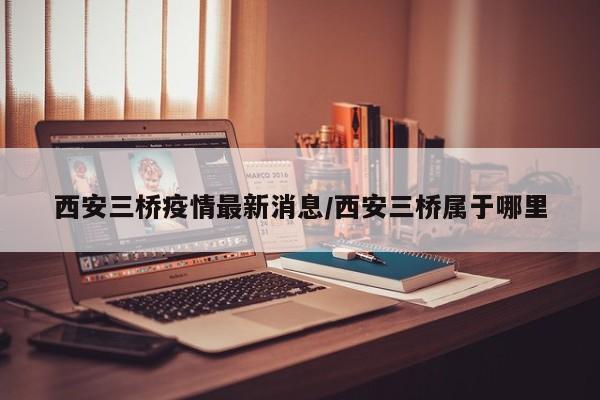 西安三桥疫情最新消息/西安三桥属于哪里