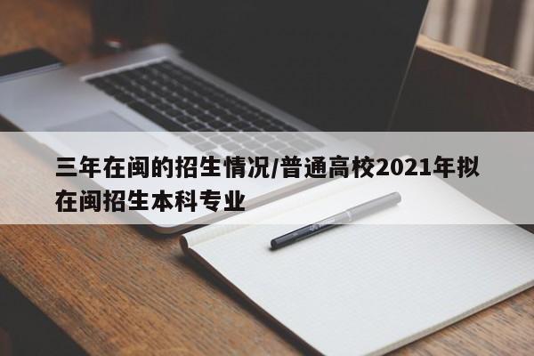 三年在闽的招生情况/普通高校2021年拟在闽招生本科专业