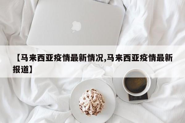 【马来西亚疫情最新情况,马来西亚疫情最新报道】