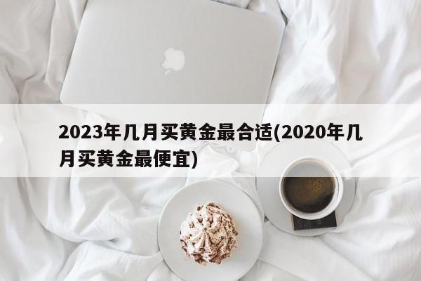 2023年几月买黄金最合适(2020年几月买黄金最便宜)