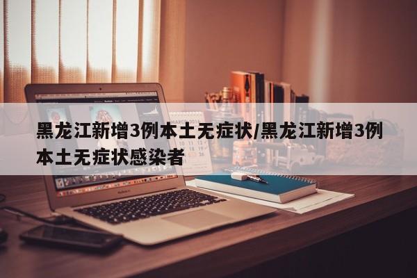 黑龙江新增3例本土无症状/黑龙江新增3例本土无症状感染者