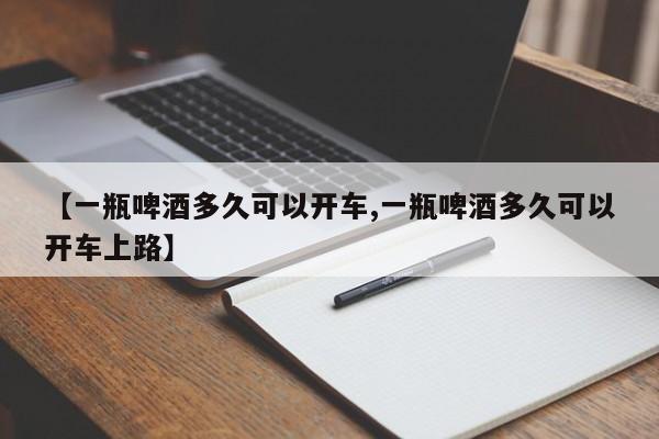 【一瓶啤酒多久可以开车,一瓶啤酒多久可以开车上路】