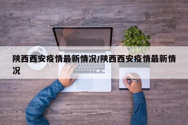 陕西西安疫情最新情况/陕西西安疫情最新情况