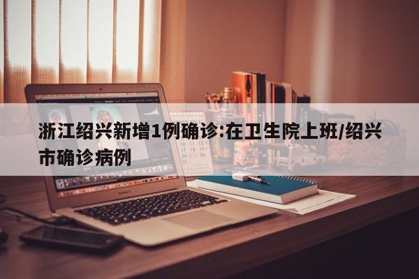 浙江绍兴新增1例确诊:在卫生院上班/绍兴市确诊病例