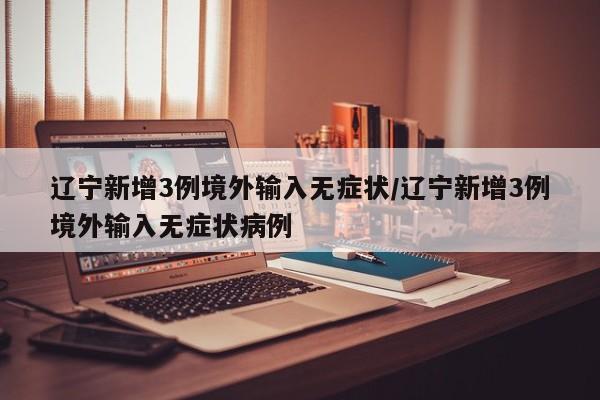 辽宁新增3例境外输入无症状/辽宁新增3例境外输入无症状病例