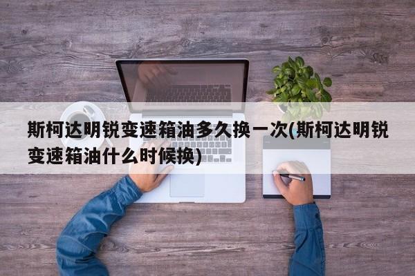 斯柯达明锐变速箱油多久换一次(斯柯达明锐变速箱油什么时候换)