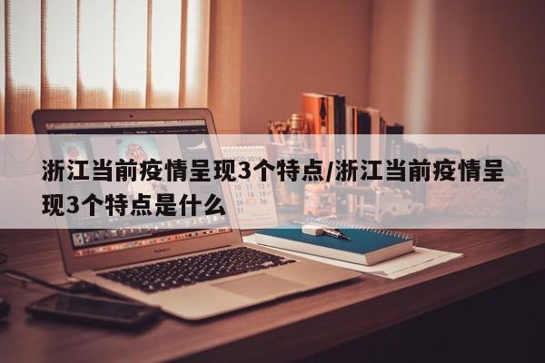 浙江当前疫情呈现3个特点/浙江当前疫情呈现3个特点是什么