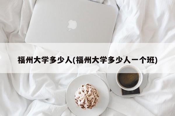 福州大学多少人(福州大学多少人一个班)