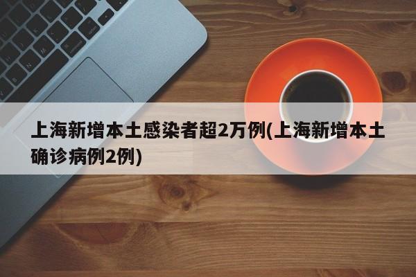 上海新增本土感染者超2万例(上海新增本土确诊病例2例)