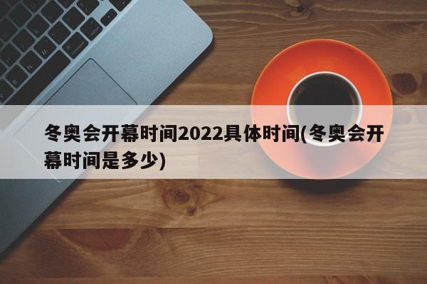 冬奥会开幕时间2022具体时间(冬奥会开幕时间是多少)