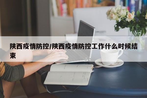 陕西疫情防控/陕西疫情防控工作什么时候结束