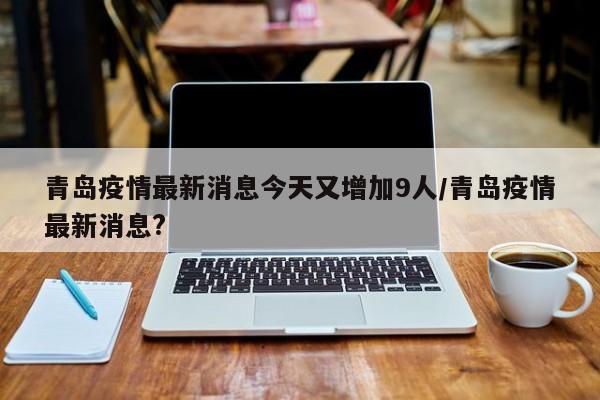 青岛疫情最新消息今天又增加9人/青岛疫情最新消息?