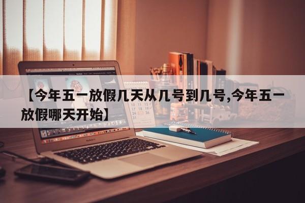 【今年五一放假几天从几号到几号,今年五一放假哪天开始】