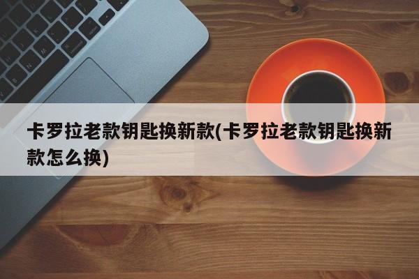 卡罗拉老款钥匙换新款(卡罗拉老款钥匙换新款怎么换)