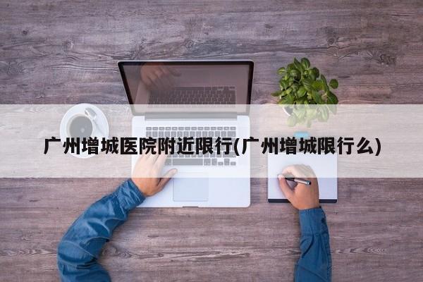 广州增城医院附近限行(广州增城限行么)