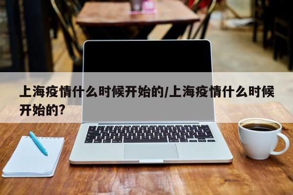 上海疫情什么时候开始的/上海疫情什么时候开始的?