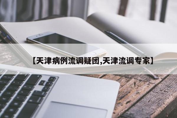 【天津病例流调疑团,天津流调专家】