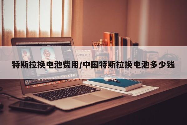特斯拉换电池费用/中国特斯拉换电池多少钱