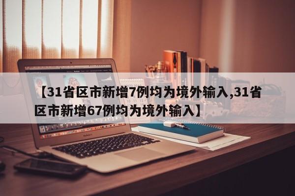 【31省区市新增7例均为境外输入,31省区市新增67例均为境外输入】