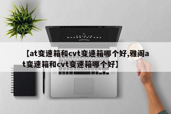 【at变速箱和cvt变速箱哪个好,雅阁at变速箱和cvt变速箱哪个好】