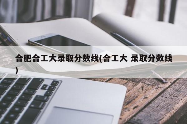 合肥合工大录取分数线(合工大 录取分数线)