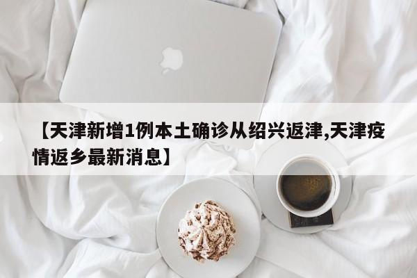 【天津新增1例本土确诊从绍兴返津,天津疫情返乡最新消息】