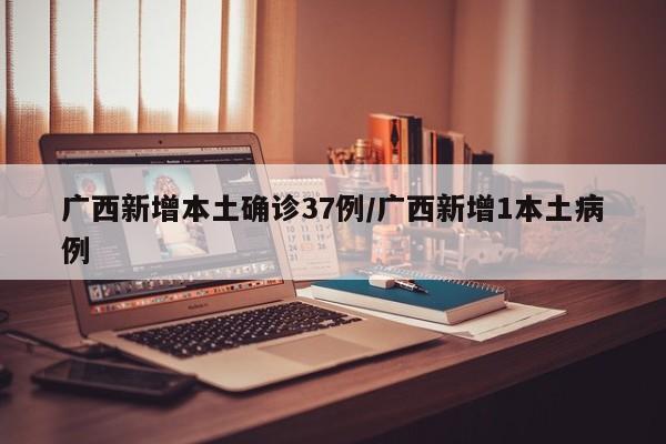广西新增本土确诊37例/广西新增1本土病例