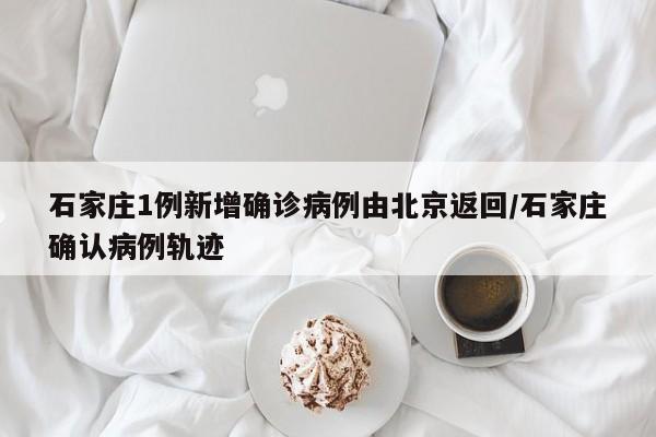 石家庄1例新增确诊病例由北京返回/石家庄确认病例轨迹