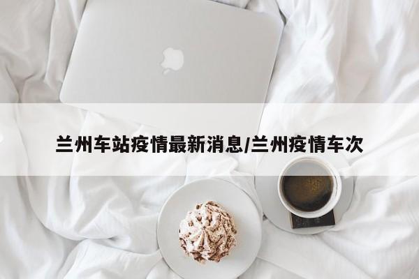 兰州车站疫情最新消息/兰州疫情车次