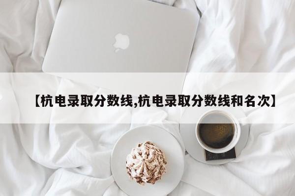 【杭电录取分数线,杭电录取分数线和名次】