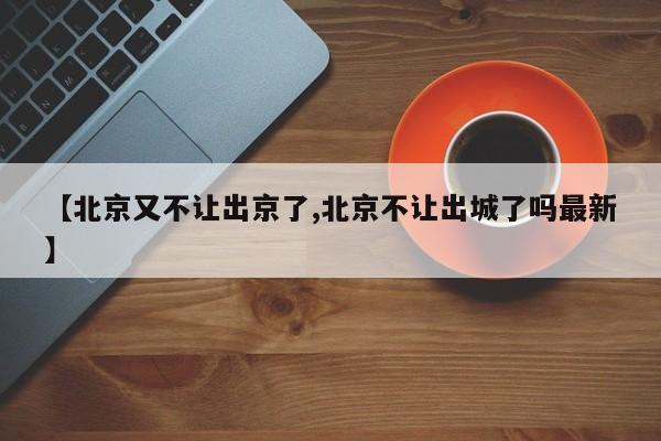 【北京又不让出京了,北京不让出城了吗最新】