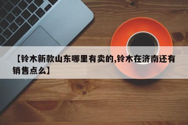 【铃木新款山东哪里有卖的,铃木在济南还有销售点么】