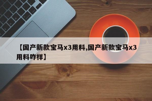 【国产新款宝马x3用料,国产新款宝马x3用料咋样】