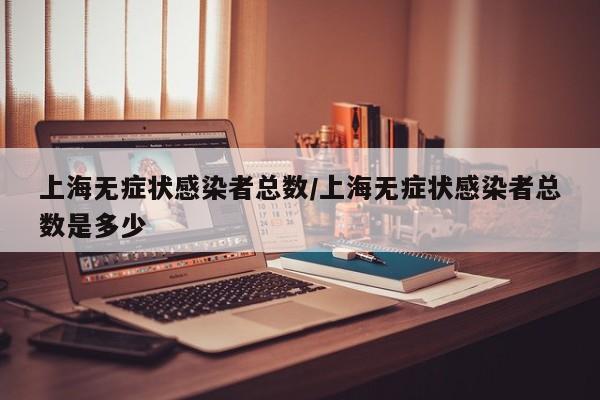上海无症状感染者总数/上海无症状感染者总数是多少