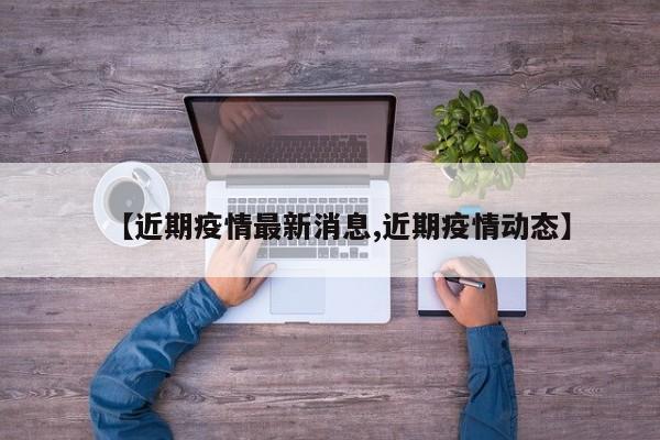 【近期疫情最新消息,近期疫情动态】
