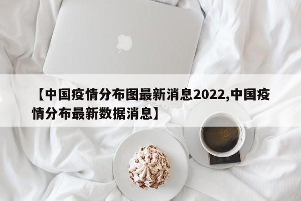 【中国疫情分布图最新消息2022,中国疫情分布最新数据消息】