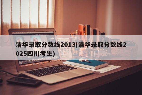 清华录取分数线2013(清华录取分数线2025四川考生)